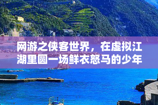网游之侠客世界,在虚拟江湖里圆一场鲜衣怒马的少年梦 网游之侠客世界,在虚拟江湖里圆一场鲜衣怒马的少年梦