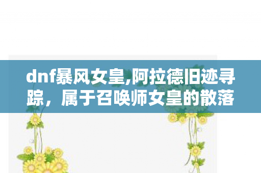 dnf暴风女皇,阿拉德旧迹寻踪,属于召唤师女皇的散落行踪 dnf暴风女皇,阿拉德旧迹寻踪,属于召唤师女皇的散落行踪