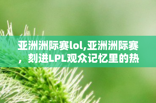 亚洲洲际赛lol,亚洲洲际赛,刻进LPL观众记忆里的热血集体盛宴 亚洲洲际赛lol,亚洲洲际赛,刻进LPL观众记忆里的热血集体盛宴