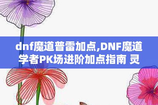 dnf魔道普雷加点,DNF魔道学者PK场进阶加点指南 灵活适配不同段位对战思路 dnf魔道普雷加点,DNF魔道学者PK场进阶加点指南 灵活适配不同段位对战思路