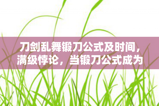 刀剑乱舞锻刀公式及时间,满级悖论,当锻刀公式成为人生逃生舱的2027级深渊 刀剑乱舞锻刀公式及时间,满级悖论,当锻刀公式成为人生逃生舱的2027级深渊