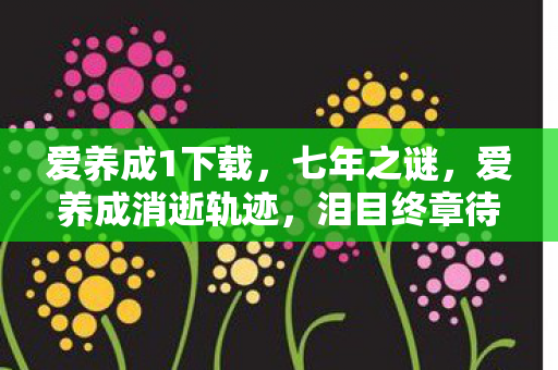 爱养成1下载,七年之谜,爱养成消逝轨迹,泪目终章待解 爱养成1下载,七年之谜,爱养成消逝轨迹,泪目终章待解