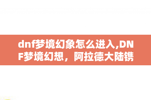 dnf梦境幻象怎么进入,DNF梦境幻想,阿拉德大陆镌刻在青春里的漫游奇旅 dnf梦境幻象怎么进入,DNF梦境幻想,阿拉德大陆镌刻在青春里的漫游奇旅