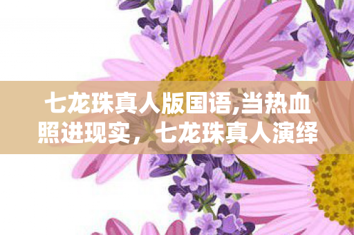 七龙珠真人版国语,当热血照进现实,七龙珠真人演绎的情怀共鸣与创意探索 七龙珠真人版国语,当热血照进现实,七龙珠真人演绎的情怀共鸣与创意探索