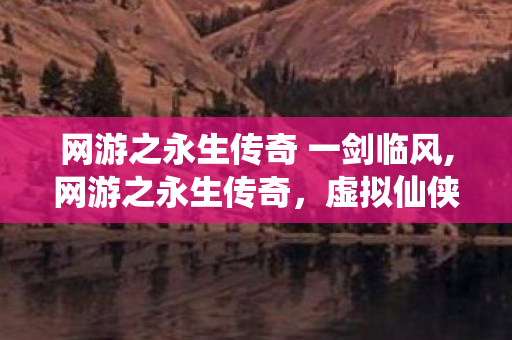 网游之永生传奇 一剑临风,网游之永生传奇,虚拟仙侠世界里的长生浪漫 网游之永生传奇 一剑临风,网游之永生传奇,虚拟仙侠世界里的长生浪漫