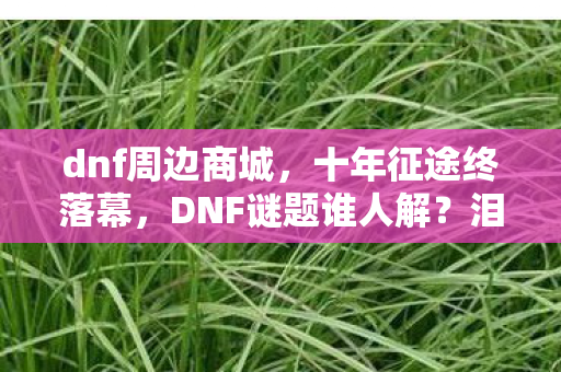 dnf周边商城,十年征途终落幕,DNF谜题谁人解?泪目见证关服时! dnf周边商城,十年征途终落幕,DNF谜题谁人解?泪目见证关服时!