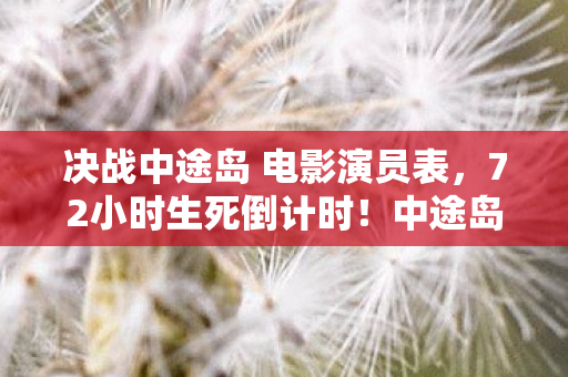 决战中途岛 电影演员表,72小时生死倒计时!中途岛海战背后,竟藏着改变世界的惊天秘密? 决战中途岛 电影演员表,72小时生死倒计时!中途岛海战背后,竟藏着改变世界的惊天秘密?