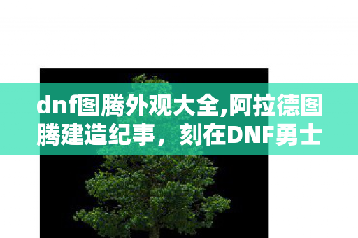 dnf图腾外观大全,阿拉德图腾建造纪事,刻在DNF勇士记忆里的专属传说 dnf图腾外观大全,阿拉德图腾建造纪事,刻在DNF勇士记忆里的专属传说