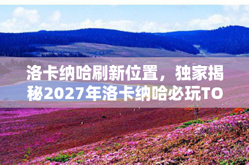 洛卡纳哈刷新位置,独家揭秘2027年洛卡纳哈必玩TOP3!亲测震撼体验+避坑心得全公开 洛卡纳哈刷新位置,独家揭秘2027年洛卡纳哈必玩TOP3!亲测震撼体验+避坑心得全公开
