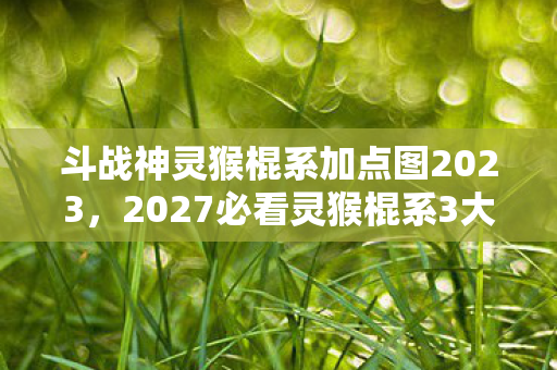 斗战神灵猴棍系加点图2023,2027必看灵猴棍系3大颠覆加点!90%玩家错过的暴击流真相 斗战神灵猴棍系加点图2023,2027必看灵猴棍系3大颠覆加点!90%玩家错过的暴击流真相