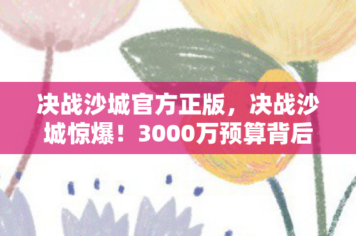 决战沙城官方正版，决战沙城惊爆！3000万预算背后隐情，结果让人吓一跳！