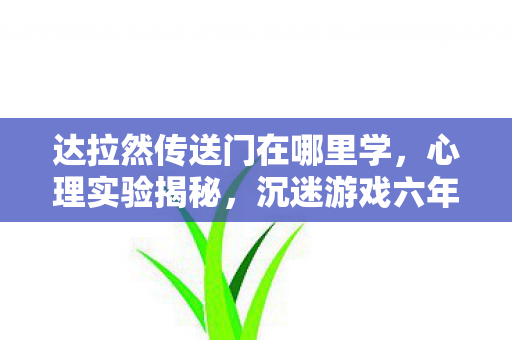 达拉然传送门在哪里学,心理实验揭秘,沉迷游戏六年,细思极恐的自我麻醉之旅 达拉然传送门在哪里学,心理实验揭秘,沉迷游戏六年,细思极恐的自我麻醉之旅