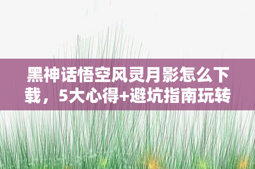 黑神话悟空风灵月影怎么下载,5大心得+避坑指南玩转黑神话悟空风灵月影,这些雷区你踩了吗? 黑神话悟空风灵月影怎么下载,5大心得+避坑指南玩转黑神话悟空风灵月影,这些雷区你踩了吗?