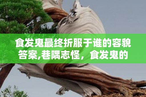 食发鬼最终折服于谁的容貌答案,巷隅志怪,食发鬼的鬓边碎香 食发鬼最终折服于谁的容貌答案,巷隅志怪,食发鬼的鬓边碎香