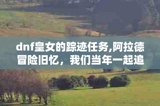dnf皇女的踪迹任务,阿拉德冒险旧忆，我们当年一起追寻的皇女踪迹