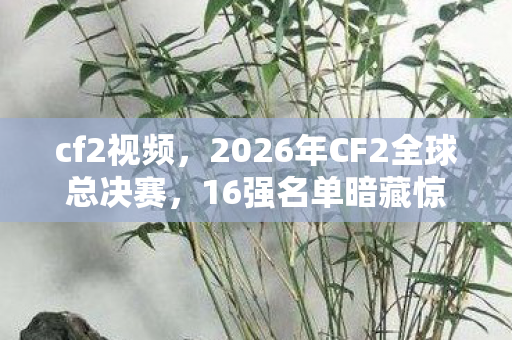 cf2视频,2026年CF2全球总决赛,16强名单暗藏惊天逆转剧本? cf2视频,2026年CF2全球总决赛,16强名单暗藏惊天逆转剧本?