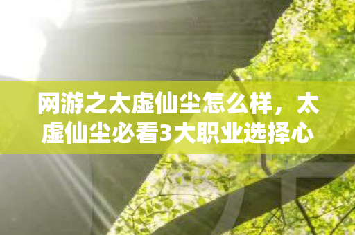 网游之太虚仙尘怎么样，太虚仙尘必看3大职业选择心得+99%玩家踩过的5个深坑避雷指南