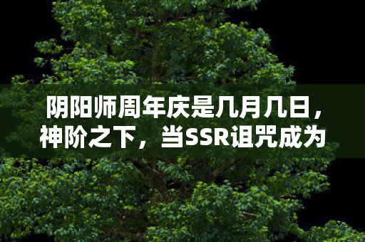 阴阳师周年庆是几月几日,神阶之下,当SSR诅咒成为终极自由,谁在操控你的抽卡人生? 阴阳师周年庆是几月几日,神阶之下,当SSR诅咒成为终极自由,谁在操控你的抽卡人生?