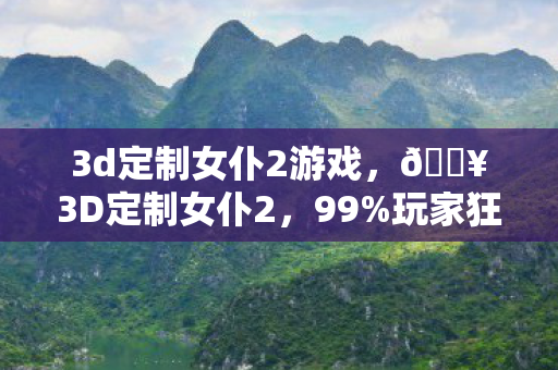 3d定制女仆2游戏，🔥3D定制女仆2，99%玩家狂喜！沉浸式互动体验大揭秘！