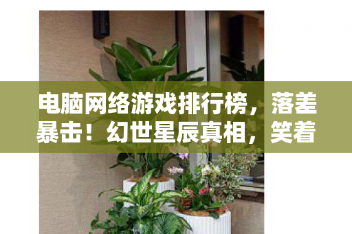 电脑网络游戏排行榜,落差暴击!幻世星辰真相,笑着骂策划,哭着充首充 电脑网络游戏排行榜,落差暴击!幻世星辰真相,笑着骂策划,哭着充首充