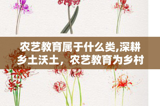 农艺教育属于什么类,深耕乡土沃土,农艺教育为乡村振兴注入新动能 农艺教育属于什么类,深耕乡土沃土,农艺教育为乡村振兴注入新动能