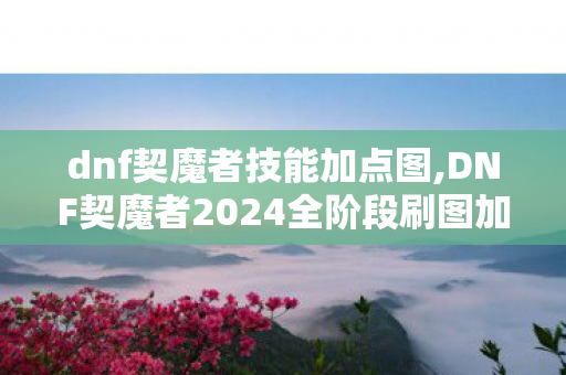 dnf契魔者技能加点图,DNF契魔者2024全阶段刷图加点指南 适配多流派输出需求 dnf契魔者技能加点图,DNF契魔者2024全阶段刷图加点指南 适配多流派输出需求