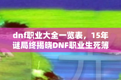 dnf职业大全一览表,15年谜局终揭晓DNF职业生死簿,当3000万玩家在数据坟场里集体泪目 dnf职业大全一览表,15年谜局终揭晓DNF职业生死簿,当3000万玩家在数据坟场里集体泪目