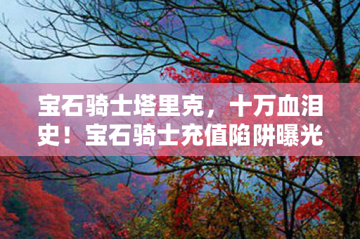 宝石骑士塔里克,十万血泪史!宝石骑士充值陷阱曝光,玩家惊呼被割韭菜! 宝石骑士塔里克,十万血泪史!宝石骑士充值陷阱曝光,玩家惊呼被割韭菜!
