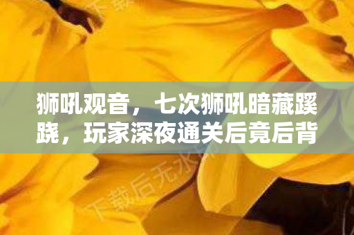 狮吼观音,七次狮吼暗藏蹊跷,玩家深夜通关后竟后背发凉! 狮吼观音,七次狮吼暗藏蹊跷,玩家深夜通关后竟后背发凉!