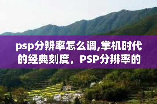 psp分辨率怎么调,掌机时代的经典刻度，PSP分辨率的设计巧思与时代价值