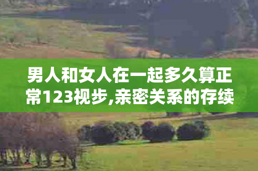 男人和女人在一起多久算正常123视步,亲密关系的存续时长，从来没有统一的标准答案