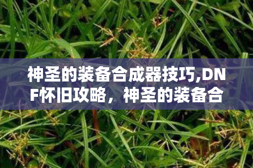 神圣的装备合成器技巧,DNF怀旧攻略，神圣的装备合成器高性价比合成选择指南