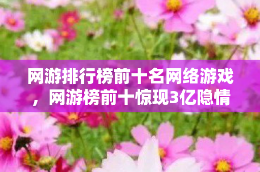 网游排行榜前十名网络游戏，网游榜前十惊现3亿隐情！会议室吵翻天，真相让人吓一跳！