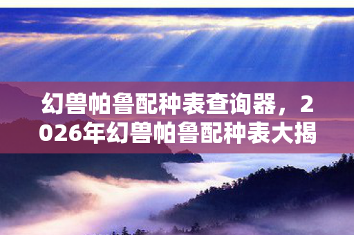 幻兽帕鲁配种表查询器，2026年幻兽帕鲁配种表大揭秘！惊喜还是惊吓？悬念拉满！