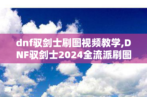 dnf驭剑士刷图视频教学,DNF驭剑士2024全流派刷图加点指南 告别照搬加点图误区 dnf驭剑士刷图视频教学,DNF驭剑士2024全流派刷图加点指南 告别照搬加点图误区