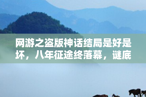 网游之盗版神话结局是好是坏，八年征途终落幕，谜底揭晓泪难收——网游谢幕之殇