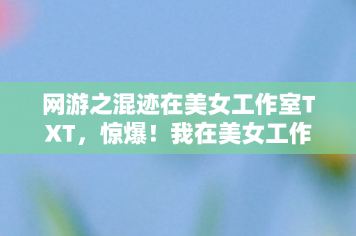 网游之混迹在美女工作室TXT,惊爆!我在美女工作室的网游奇遇,竟藏着3大惊人秘密? 网游之混迹在美女工作室TXT,惊爆!我在美女工作室的网游奇遇,竟藏着3大惊人秘密?