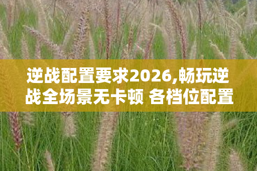 逆战配置要求2026,畅玩逆战全场景无卡顿 各档位配置要求实用参考
