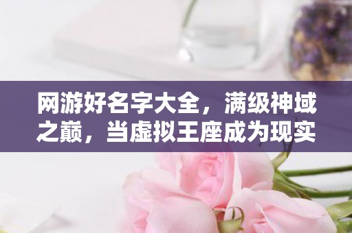 网游好名字大全,满级神域之巅,当虚拟王座成为现实坟墓的悖论震颤 网游好名字大全,满级神域之巅,当虚拟王座成为现实坟墓的悖论震颤