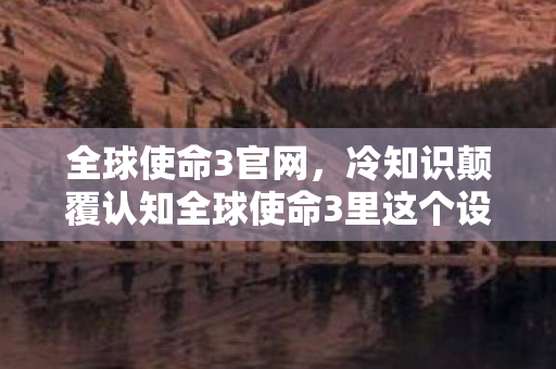 全球使命3官网,冷知识颠覆认知全球使命3里这个设定,竟让99%玩家目瞪口呆! 全球使命3官网,冷知识颠覆认知全球使命3里这个设定,竟让99%玩家目瞪口呆!