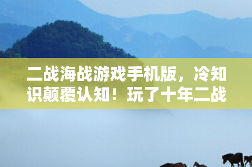 二战海战游戏手机版，冷知识颠覆认知！玩了十年二战海战，我竟目瞪口呆发现……