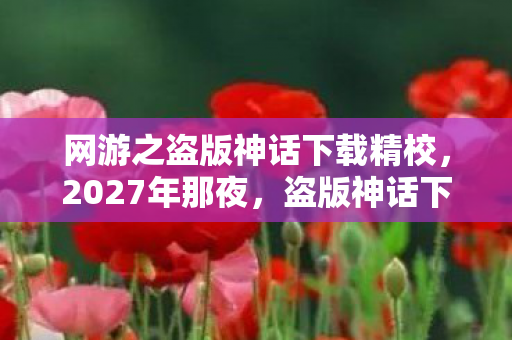 网游之盗版神话下载精校,2027年那夜,盗版神话下载的伏笔,如今想起鼻子一酸 网游之盗版神话下载精校,2027年那夜,盗版神话下载的伏笔,如今想起鼻子一酸