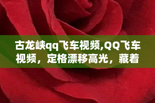 古龙峡qq飞车视频,QQ飞车视频，定格漂移高光，藏着竞速玩家的热血与回忆
