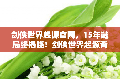 剑侠世界起源官网，15年谜局终揭晓！剑侠世界起源背后藏着多少玩家的泪目青春