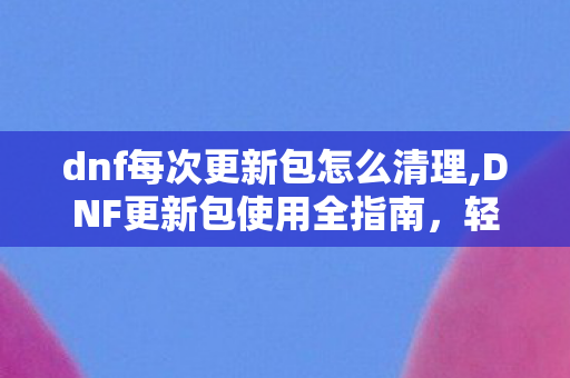 dnf每次更新包怎么清理,DNF更新包使用全指南,轻松完成版本升级不用愁 dnf每次更新包怎么清理,DNF更新包使用全指南,轻松完成版本升级不用愁