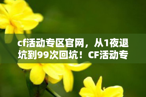cf活动专区官网，从1夜退坑到99次回坑！CF活动专区这波操作让我破防了！