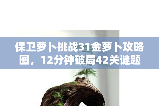 保卫萝卜挑战31金萝卜攻略图，12分钟破局42关谜题！当金萝卜最后一击竟成服务器绝唱