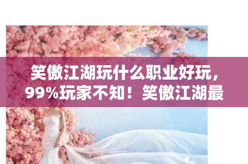 笑傲江湖玩什么职业好玩，99%玩家不知！笑傲江湖最逆天职业竟藏着3大隐藏机制