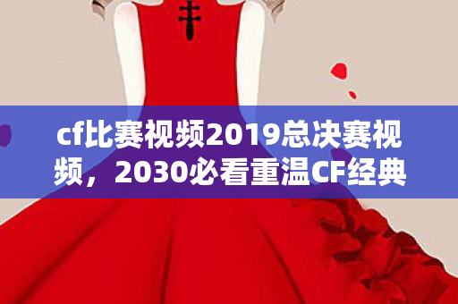 cf比赛视频2019总决赛视频，2030必看重温CF经典，13总决赛3大逆天操作，错过再等十年！