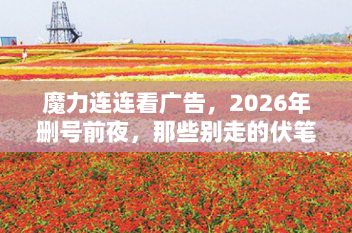 魔力连连看广告，2026年删号前夜，那些别走的伏笔，让我鼻子一酸